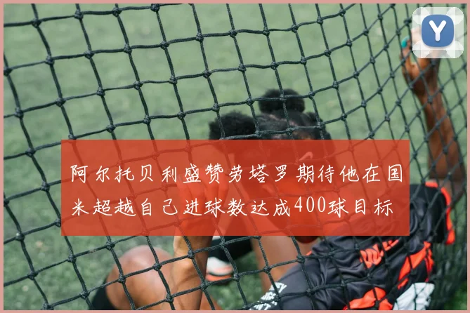 阿尔托贝利盛赞劳塔罗期待他在国米超越自己进球数达成400球目标