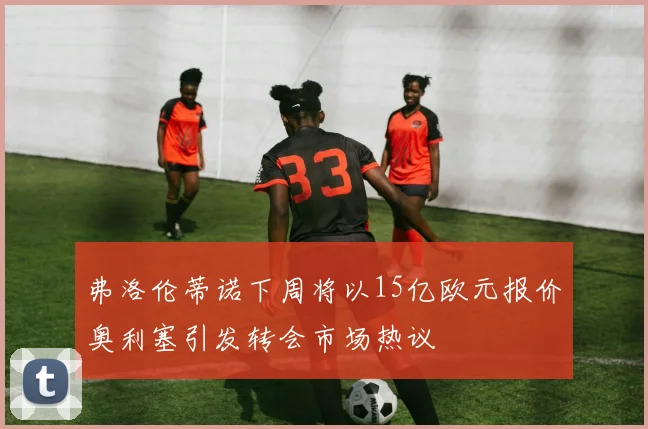弗洛伦蒂诺下周将以15亿欧元报价奥利塞引发转会市场热议