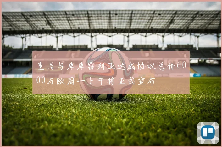 皇马与库库雷利亚达成协议总价6000万欧周一上午将正式宣布