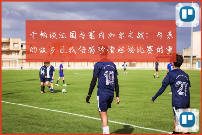 于帕谈法国与塞内加尔之战：母亲的故乡让我倍感珍惜这场比赛的重要性