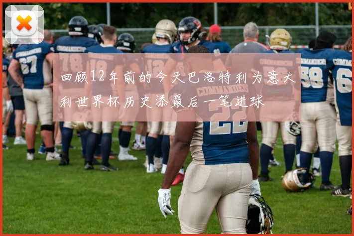 回顾12年前的今天巴洛特利为意大利世界杯历史添最后一笔进球