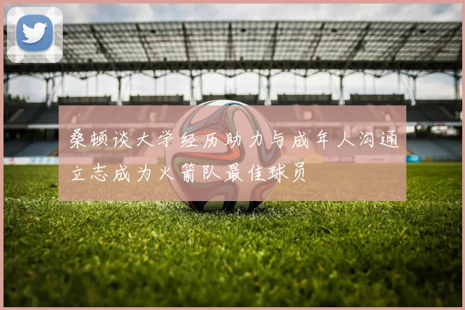 桑顿谈大学经历助力与成年人沟通立志成为火箭队最佳球员