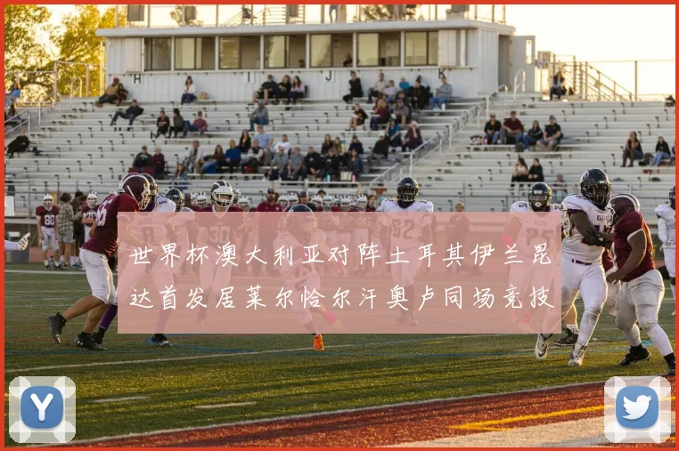 世界杯澳大利亚对阵土耳其伊兰昆达首发居莱尔恰尔汗奥卢同场竞技