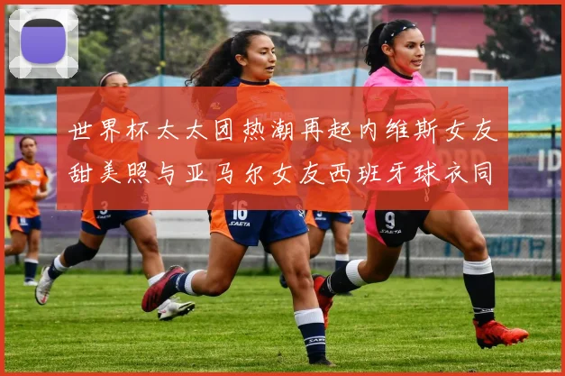 世界杯太太团热潮再起内维斯女友甜美照与亚马尔女友西班牙球衣同框秀