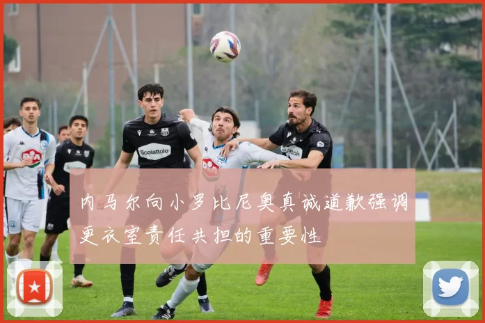 内马尔向小罗比尼奥真诚道歉强调更衣室责任共担的重要性