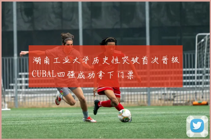 湖南工业大学历史性突破首次晋级CUBAL四强成功拿下门票