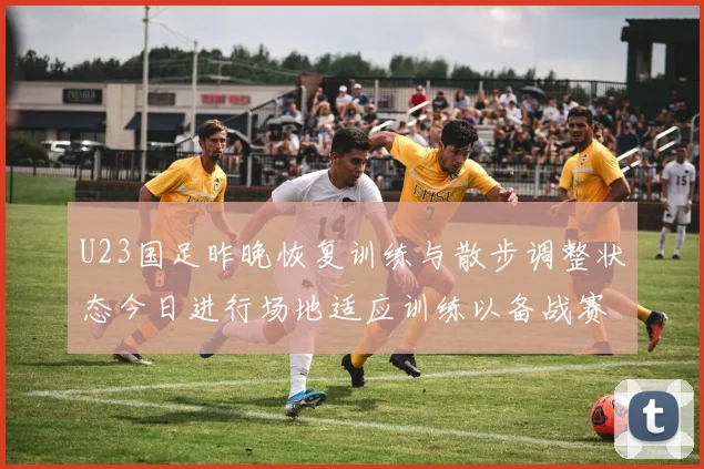 U23国足昨晚恢复训练与散步调整状态今日进行场地适应训练以备战赛事