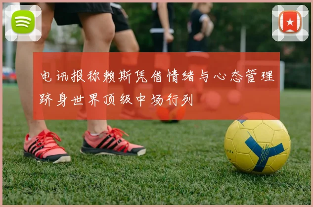 电讯报称赖斯凭借情绪与心态管理跻身世界顶级中场行列
