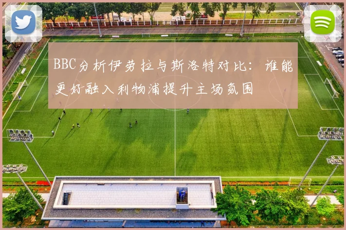 BBC分析伊劳拉与斯洛特对比：谁能更好融入利物浦提升主场氛围