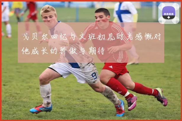 戈贝尔回忆与文班初见时光感慨对他成长的骄傲与期待