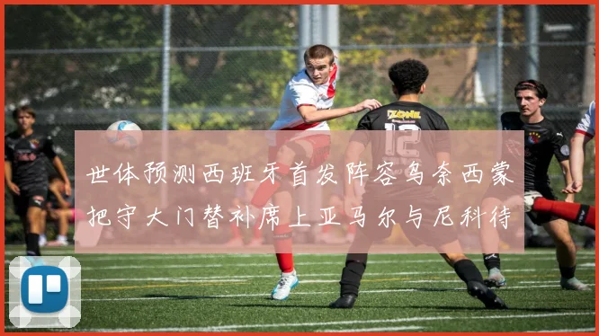 世体预测西班牙首发阵容乌奈西蒙把守大门替补席上亚马尔与尼科待命