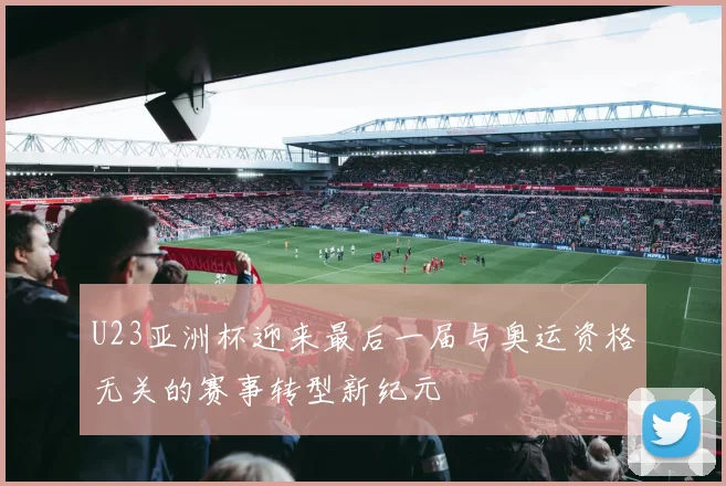 U23亚洲杯迎来最后一届与奥运资格无关的赛事转型新纪元