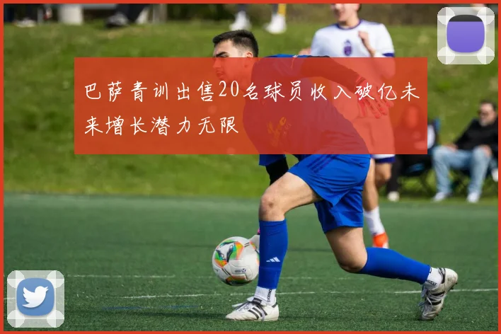 巴萨青训出售20名球员收入破亿未来增长潜力无限