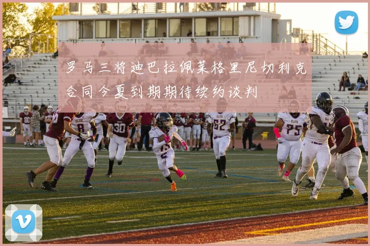 罗马三将迪巴拉佩莱格里尼切利克合同今夏到期期待续约谈判