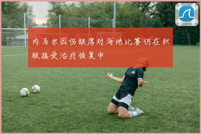 内马尔因伤缺席对海地比赛仍在积极接受治疗恢复中