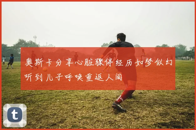 奥斯卡分享心脏骤停经历如梦似幻听到儿子呼唤重返人间