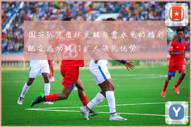国安队凭借林良铭与曹永竞的精彩配合成功破门扩大领先优势