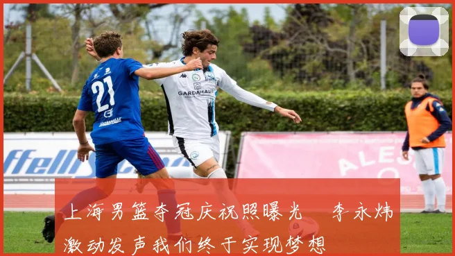 上海男篮夺冠庆祝照曝光偰李永炜激动发声我们终于实现梦想