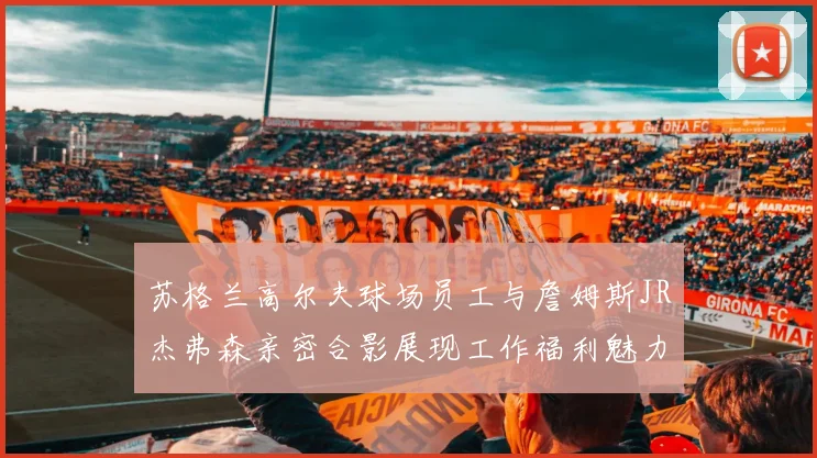 苏格兰高尔夫球场员工与詹姆斯JR杰弗森亲密合影展现工作福利魅力