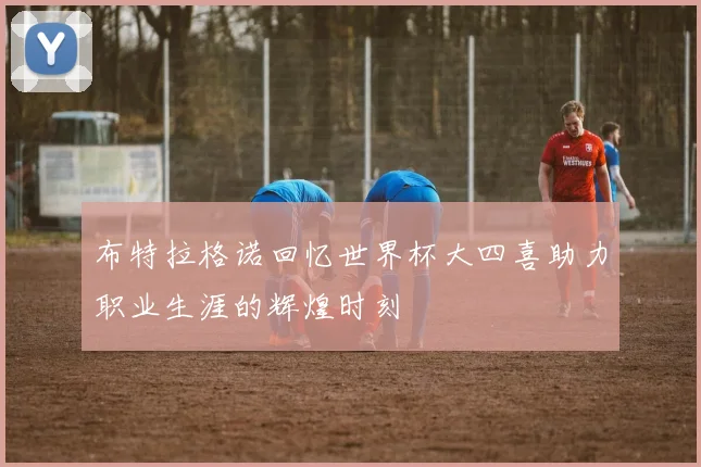 布特拉格诺回忆世界杯大四喜助力职业生涯的辉煌时刻